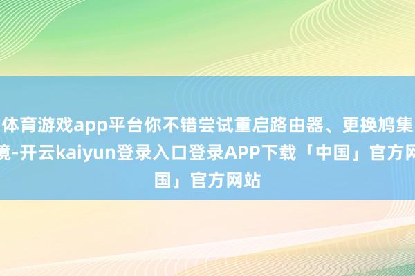 体育游戏app平台你不错尝试重启路由器、更换鸠集环境-开云kaiyun登录入口登录APP下载「中国」官方网站