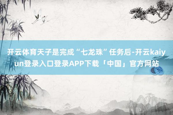 开云体育天子是完成“七龙珠”任务后-开云kaiyun登录入口登录APP下载「中国」官方网站