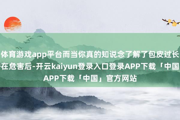 体育游戏app平台而当你真的知说念了解了包皮过长的一系列潜在危害后-开云kaiyun登录入口登录APP下载「中国」官方网站