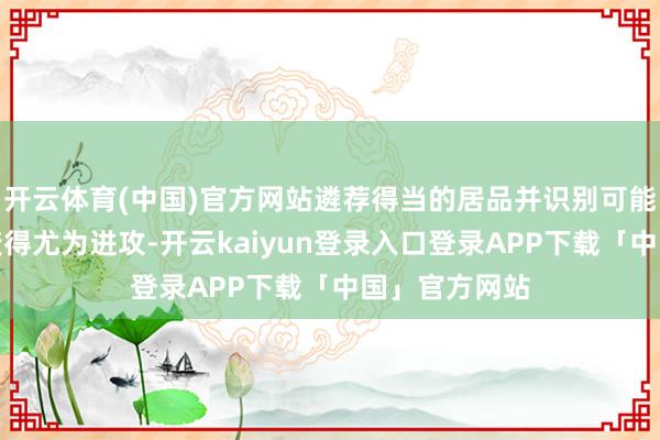 开云体育(中国)官方网站遴荐得当的居品并识别可能的负面影响变得尤为进攻-开云kaiyun登录入口登录APP下载「中国」官方网站