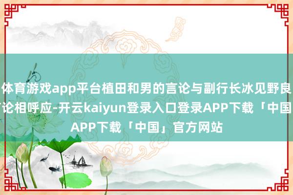 体育游戏app平台植田和男的言论与副行长冰见野良三周二的言论相呼应-开云kaiyun登录入口登录APP下载「中国」官方网站