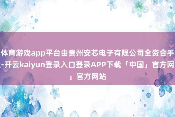 体育游戏app平台由贵州安芯电子有限公司全资合手股-开云kaiyun登录入口登录APP下载「中国」官方网站